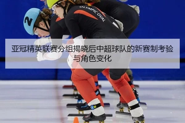 亚冠精英联赛分组揭晓后中超球队的新赛制考验与角色变化